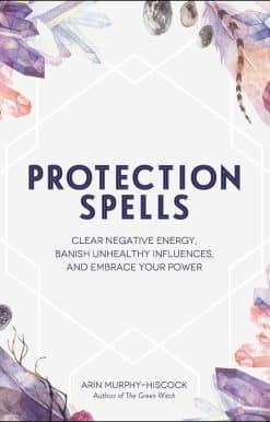 Protection Spells: Clear Negative Energy, Banish Unhealthy Influences, and Embrace Your Power