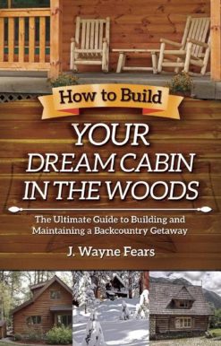 How to Build Your Dream Cabin in the Woods: The Ultimate Guide to Building and Maintaining a Backcountry Getaway