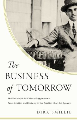The Business of Tomorrow: The Visionary Life of Harry Guggenheim: From Aviation and Rocketry to the Creation of an Art Dynasty