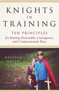 Ten Principles for Raising Honorable, Courageous, and Compassionate Boys: Knights in Training