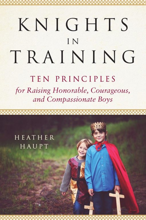 Ten Principles for Raising Honorable, Courageous, and Compassionate Boys: Knights in Training