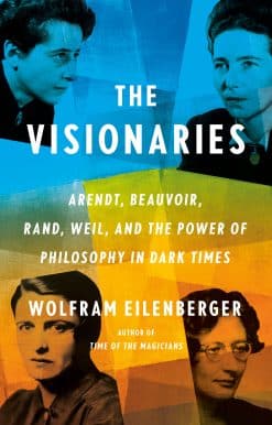 The Visionaries: Arendt, Beauvoir, Rand, Weil, and the Power of Philosophy in Dark Times