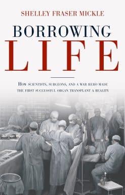 Borrowing Life: How Scientists, Surgeons, and a War Hero Made the First Successful Organ Transplant a Reality